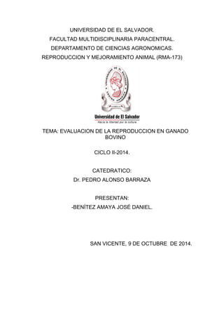 UNIVERSIDAD DE EL SALVADOR.
FACULTAD MULTIDISCIPLINARIA PARACENTRAL.
DEPARTAMENTO DE CIENCIAS AGRONOMICAS.
REPRODUCCION Y MEJORAMIENTO ANIMAL (RMA-173)
TEMA: EVALUACION DE LA REPRODUCCION EN GANADO
BOVINO
CICLO II-2014.
CATEDRATICO:
Dr. PEDRO ALONSO BARRAZA
PRESENTAN:
-BENÍTEZ AMAYA JOSÉ DANIEL.
SAN VICENTE, 9 DE OCTUBRE DE 2014.
 