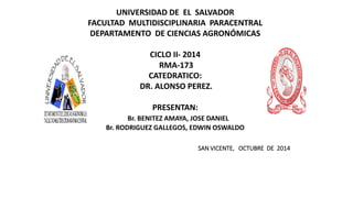 UNIVERSIDAD DE EL SALVADOR 
FACULTAD MULTIDISCIPLINARIA PARACENTRAL 
DEPARTAMENTO DE CIENCIAS AGRONÓMICAS 
CICLO II- 2014 
RMA-173 
CATEDRATICO: 
DR. ALONSO PEREZ. 
PRESENTAN: 
Br. BENITEZ AMAYA, JOSE DANIEL 
Br. RODRIGUEZ GALLEGOS, EDWIN OSWALDO 
SAN VICENTE, OCTUBRE DE 2014 
 