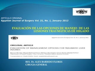 EVALUACIÓN DE LAS OPCIONES DE MANEJO DE LAS
LESIONES TRAUMÁTICAS DE HIGADO
ARTÍCULO ORIGINAL
Egyptian Journal of Surgery Vol. 31, No. 1, January 2012
RES. Dr. ALEX BARRIDO FLORES
CIRUGIA GENERAL
 