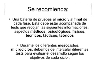 Se recomienda: Una batería de pruebas al  inicio  y al  final  de cada fase. Esta debe estar acompañada de tests que recojan las siguientes informaciones: aspectos  médicos, psicológicos, físicos, técnicos, tácticos, teóricos Durante los diferentes  mesociclos, microciclos , debemos de intercalar diferentes tests para evaluar el desarrollo según los objetivos de cada ciclo . 