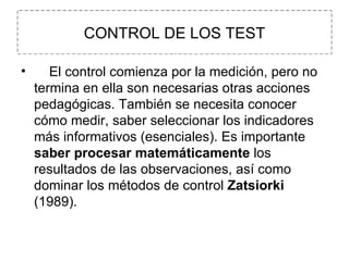 CONTROL DE LOS TEST      El control comienza por la medición, pero no termina en ella son necesarias otras acciones pedagógicas. También se necesita conocer cómo medir, saber seleccionar los indicadores más informativos (esenciales). Es importante  saber procesar matemáticamente  los resultados de las observaciones, así como dominar los métodos de control  Zatsiorki  (1989).   