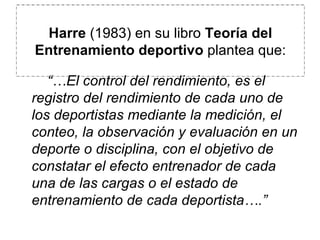        “… El control del rendimiento, es el registro del rendimiento de cada uno de los deportistas mediante la medición, el conteo, la observación y evaluación en un deporte o disciplina, con el objetivo de constatar el efecto entrenador de cada una de las cargas o el estado de entrenamiento de cada deportista….” Harre  (1983) en su libro  Teoría del Entrenamiento deportivo  plantea que: 