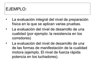 EJEMPLO: La evaluación integral del nivel de preparación física en la que se aplican varias pruebas.  La evaluación del nivel de desarrollo de una cualidad (por ejemplo: la resistencia en los corredores)  La evaluación del nivel de desarrollo de una de las formas de manifestación de la cualidad motora (ejemplo. El nivel de fuerza rápida potencia en los luchadores).  