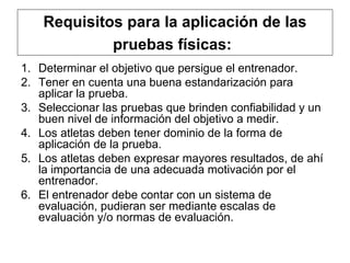 Requisitos para la aplicación de las pruebas físicas:   Determinar el objetivo que persigue el entrenador.  Tener en cuenta una buena estandarización para aplicar la prueba. Seleccionar las pruebas que brinden confiabilidad y un buen nivel de información del objetivo a medir. Los atletas deben tener dominio de la forma de aplicación de la prueba.  Los atletas deben expresar mayores resultados, de ahí la importancia de una adecuada motivación por el entrenador.  El entrenador debe contar con un sistema de evaluación, pudieran ser mediante escalas de evaluación y/o normas de evaluación.  