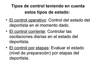 Tipos de control teniendo en cuenta estos tipos de estado:   El control operativo : Control del estado del deportista en el momento dado.  El control corriente : Controlar las oscilaciones diarias en el estado del deportista.  El control por etapas : Evaluar el estado (nivel de preparación) por etapas del deportista.  