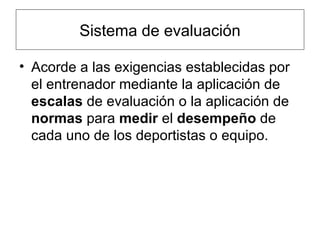 Sistema de evaluación Acorde a las exigencias establecidas por el entrenador mediante la aplicación de  escalas  de evaluación o la aplicación de  normas  para  medir  el  desempeño  de cada uno de los deportistas o equipo. 