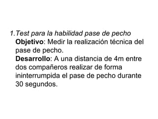 1.Test para la habilidad pase de pecho   Objetivo : Medir la realización técnica del pase de pecho. Desarrollo : A una distancia de 4m entre dos compañeros realizar de forma ininterrumpida el pase de pecho durante 30 segundos.  