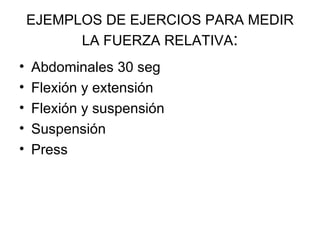 EJEMPLOS DE EJERCIOS PARA MEDIR LA FUERZA RELATIVA : Abdominales 30 seg Flexión y extensión Flexión y suspensión Suspensión Press  