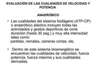 EVALUACIÓN DE LAS CUALIDADES DE VELOCIDAD Y POTENCIA   ANAERÓBICO Las cualidades del sistema fosfágeno (ATP-CP) o anaeróbico aláctico incluyen todas las  actividades y gestos deportivos de corta duración (hasta 30 seg.) y muy alta intensidad tales como: partidas, remates, carreras cortas, etc. Dentro de este sistema bioenergético se encuentran las cualidades de velocidad, fuerza potencia, fuerza máxima y sus cualidades derivadas.  