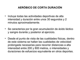 AERÓBICO DE CORTA DURACIÓN Incluye todas las actividades deportivas de alta intensidad y duración entre unos 30 segundos y 2 minutos aproximadamente.  Se caracteriza por la gran acumulación de ácido láctico y sangre durante y posterior al ejercicio. Desde el punto de vista de las cualidades físicas, dentro de este sistema se hallan las cualidades de velocidad prolongada necesarias para recorrer distancias a alta intensidad entre 200 y 800 metros, o intensidades y duraciones de esfuerzos equivalente en otros deportes. 