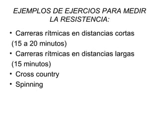 EJEMPLOS DE EJERCIOS PARA MEDIR LA RESISTENCIA: Carreras rítmicas en distancias cortas (15 a 20 minutos) Carreras rítmicas en distancias largas (15 minutos) Cross country Spinning  