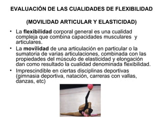 EVALUACIÓN DE LAS CUALIDADES DE FLEXIBILIDAD  (MOVILIDAD ARTICULAR Y ELASTICIDAD) La  flexibilidad  corporal general es una cualidad compleja que combina capacidades musculares  y articulares.  La  movilidad  de una articulación en particular o la sumatoria de varias articulaciones, combinada con las propiedades del músculo de elasticidad y elongación dan como resultado la cualidad denominada flexibilidad. Imprescindible en ciertas disciplinas deportivas (gimnasia deportiva, natación, carreras con vallas, danzas, etc) 