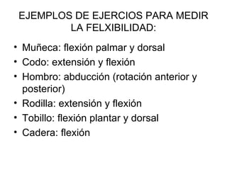 EJEMPLOS DE EJERCIOS PARA MEDIR LA FELXIBILIDAD: Muñeca: flexión palmar y dorsal Codo: extensión y flexión  Hombro: abducción (rotación anterior y posterior) Rodilla: extensión y flexión Tobillo: flexión plantar y dorsal Cadera: flexión 