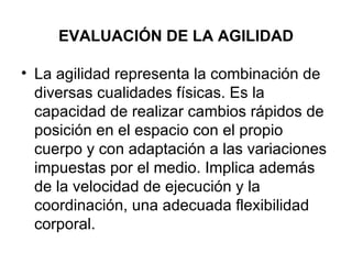EVALUACIÓN DE LA AGILIDAD   La agilidad representa la combinación de diversas cualidades físicas. Es la capacidad de realizar cambios rápidos de posición en el espacio con el propio cuerpo y con adaptación a las variaciones impuestas por el medio. Implica además de la velocidad de ejecución y la coordinación, una adecuada flexibilidad corporal. 