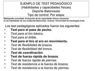 EJEMPLO DE TEST PEDAGÓGICO (Habilidades y capacidades físicas) Deporte Baloncesto Tipo de control: Por etapa:   Los test pedagógicos aplicados fueron los siguientes:  Test para el pase de pecho.  Test para el tiro básico.  Test para el drible.  Test para el tiro al aro en movimiento.  Test de flexibilidad de brazos.  Test de flexibilidad del tronco.  Test de coordinación.  Test de fuerza rápida de brazos.  Test de fuerza rápida de piernas.  Test de resistencia a la fuerza de brazos.  Test de resistencia a la fuerza de piernas.   Bibliografía consultada: Evaluación de las capacidades físicas necesarias en las habilidades de una unidad del Baloncesto. Autores- Universidad de Cienfuegos,Cuba   