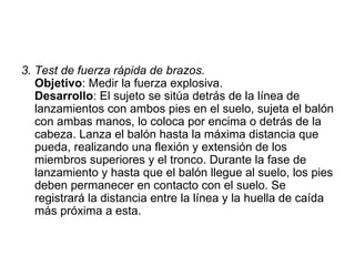 3. Test de fuerza rápida de brazos. Objetivo : Medir la fuerza explosiva. Desarrollo : El sujeto se sitúa detrás de la línea de lanzamientos con ambos pies en el suelo, sujeta el balón con ambas manos, lo coloca por encima o detrás de la cabeza. Lanza el balón hasta la máxima distancia que pueda, realizando una flexión y extensión de los miembros superiores y el tronco. Durante la fase de lanzamiento y hasta que el balón llegue al suelo, los pies deben permanecer en contacto con el suelo. Se registrará la distancia entre la línea y la huella de caída más próxima a esta.  
