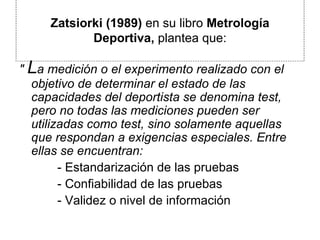 Zatsiorki (1989)  en su libro  Metrología Deportiva,  plantea que: "  L a medición o el experimento realizado con el objetivo de determinar el estado de las capacidades del deportista se denomina test, pero no todas las mediciones pueden ser utilizadas como test, sino solamente aquellas que respondan a exigencias especiales. Entre ellas se encuentran: - Estandarización de las pruebas  - Confiabilidad de las pruebas  - Validez o nivel de información  
