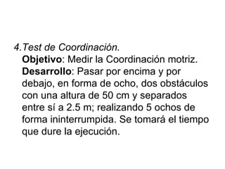 4.Test de Coordinación. Objetivo : Medir la Coordinación motriz. Desarrollo : Pasar por encima y por debajo, en forma de ocho, dos obstáculos con una altura de 50 cm y separados entre sí a 2.5 m; realizando 5 ochos de forma ininterrumpida. Se tomará el tiempo que dure la ejecución.  