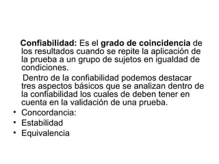 Confiabilidad:  Es el  grado de coincidencia  de los resultados cuando se repite la aplicación de la prueba a un grupo de sujetos en igualdad de condiciones. Dentro de la confiabilidad podemos destacar tres aspectos básicos que se analizan dentro de la confiabilidad los cuales de deben tener en cuenta en la validación de una prueba. Concordancia:  Estabilidad  Equivalencia 