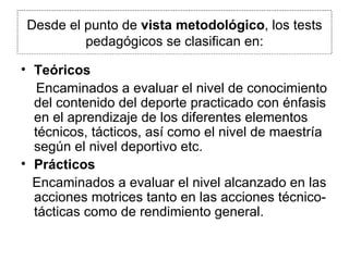 Desde el punto de  vista metodológico , los tests pedagógicos se clasifican en: Teóricos Encaminados a evaluar el nivel de conocimiento del contenido del deporte practicado con énfasis en el aprendizaje de los diferentes elementos técnicos, tácticos, así como el nivel de maestría según el nivel deportivo etc. Prácticos Encaminados a evaluar el nivel alcanzado en las acciones motrices tanto en las acciones técnico-tácticas como de rendimiento general. 