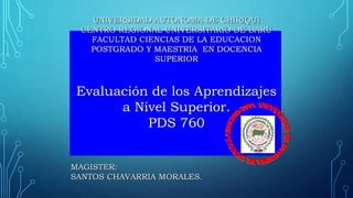 UNIVERSIDAD AUTONOMA DE CHIRIQUI
CENTRO REGIONAL UNIVERSITARIO DE BARÚ
FACULTAD CIENCIAS DE LA EDUCACION
POSTGRADO Y MAESTRIA EN DOCENCIA
SUPERIOR
Evaluación de los Aprendizajes
a Nivel Superior.
PDS 760
MAGISTER:
SANTOS CHAVARRIA MORALES.
 