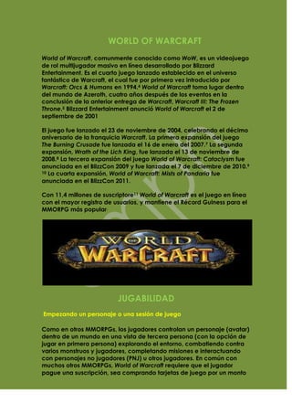 WORLD OF WARCRAFT
World of Warcraft, comunmente conocido como WoW, es un videojuego
de rol multijugador masivo en línea desarrollado por Blizzard
Entertainment. Es el cuarto juego lanzado establecido en el universo
fantástico de Warcraft, el cual fue por primera vez introducido por
Warcraft: Orcs & Humans en 1994.4 World of Warcraft toma lugar dentro
del mundo de Azeroth, cuatro años después de los eventos en la
conclusión de la anterior entrega de Warcraft, Warcraft III: The Frozen
Throne.5 Blizzard Entertainment anunció World of Warcraft el 2 de
septiembre de 2001

El juego fue lanzado el 23 de noviembre de 2004, celebrando el décimo
aniversario de la franquicia Warcraft. La primera expansión del juego
The Burning Crusade fue lanzada el 16 de enero del 2007.7 La segunda
expansión, Wrath of the Lich King, fue lanzada el 13 de noviembre de
2008.8 La tercera expansión del juego World of Warcraft: Cataclysm fue
anunciada en el BlizzCon 2009 y fue lanzada el 7 de diciembre de 2010.9
10 La cuarta expansión, World of Warcraft: Mists of Pandaria fue

anunciada en el BlizzCon 2011.

Con 11,4 millones de suscriptore11 World of Warcraft es el juego en línea
con el mayor registro de usuarios, y mantiene el Récord Guiness para el
MMORPG más popular.




                          JUGABILIDAD
Empezando un personaje o una sesión de juego

Como en otros MMORPGs, los jugadores controlan un personaje (avatar)
dentro de un mundo en una vista de tercera persona (con la opción de
jugar en primera persona) explorando el entorno, combatiendo contra
varios monstruos y jugadores, completando misiones e interactuando
con personajes no jugadores (PNJ) u otros jugadores. En común con
muchos otros MMORPGs, World of Warcraft requiere que el jugador
pague una suscripción, sea comprando tarjetas de juego por un monto
 