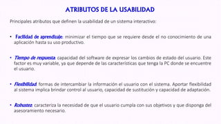 ATRIBUTOS DE LA USABILIDAD
Principales atributos que definen la usabilidad de un sistema interactivo:
• Facilidad de aprendizaje: minimizar el tiempo que se requiere desde el no conocimiento de una
aplicación hasta su uso productivo.
• Tiempo de respuesta: capacidad del software de expresar los cambios de estado del usuario. Este
factor es muy variable, ya que depende de las características que tenga la PC donde se encuentre
el usuario.
• Flexibilidad: formas de intercambiar la información el usuario con el sistema. Aportar flexibilidad
al sistema implica brindar control al usuario, capacidad de sustitución y capacidad de adaptación.
• Robustez: caracteriza la necesidad de que el usuario cumpla con sus objetivos y que disponga del
asesoramiento necesario.
 