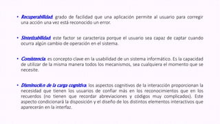 • Recuperabilidad: grado de facilidad que una aplicación permite al usuario para corregir
una acción una vez está reconocido un error.
• Sintetizabilidad: este factor se caracteriza porque el usuario sea capaz de captar cuando
ocurra algún cambio de operación en el sistema.
• Consistencia: es concepto clave en la usabilidad de un sistema informático. Es la capacidad
de utilizar de la misma manera todos los mecanismos, sea cualquiera el momento que se
necesite.
• Disminución de la carga cognitiva: los aspectos cognitivos de la interacción proporcionan la
necesidad que tienen los usuarios de confiar más en los reconocimientos que en los
recuerdos (no tienen que recordar abreviaciones y códigos muy complicados). Este
aspecto condicionará la disposición y el diseño de los distintos elementos interactivos que
aparecerán en la interfaz.
 