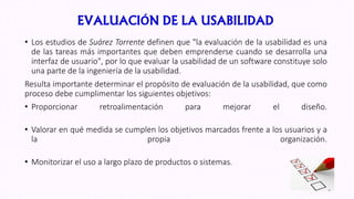 EVALUACIÓN DE LA USABILIDAD
• Los estudios de Suárez Torrente definen que "la evaluación de la usabilidad es una
de las tareas más importantes que deben emprenderse cuando se desarrolla una
interfaz de usuario", por lo que evaluar la usabilidad de un software constituye solo
una parte de la ingeniería de la usabilidad.
Resulta importante determinar el propósito de evaluación de la usabilidad, que como
proceso debe cumplimentar los siguientes objetivos:
• Proporcionar retroalimentación para mejorar el diseño.
• Valorar en qué medida se cumplen los objetivos marcados frente a los usuarios y a
la propia organización.
• Monitorizar el uso a largo plazo de productos o sistemas.
 