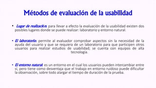 Métodos de evaluación de la usabilidad
• Lugar de realización: para llevar a efecto la evaluación de la usabilidad existen dos
posibles lugares donde se puede realizar: laboratorio y entorno natural.
• El laboratorio: permite al evaluador comprobar aspectos sin la necesidad de la
ayuda del usuario y que se requiera de un laboratorio para que participen otros
usuarios para realizar estudios de usabilidad; se cuenta con equipos de alta
tecnología.
• El entorno natural: es un entorno en el cual los usuarios pueden intercambiar entre
sí, pero tiene como desventaja que el trabajo en entorno ruidoso puede dificultar
la observación, sobre todo alargar el tiempo de duración de la prueba.
 