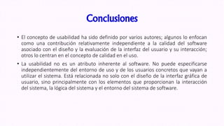 Conclusiones
• El concepto de usabilidad ha sido definido por varios autores; algunos lo enfocan
como una contribución relativamente independiente a la calidad del software
asociado con el diseño y la evaluación de la interfaz del usuario y su interacción;
otros lo centran en el concepto de calidad en el uso.
• La usabilidad no es un atributo inherente al software. No puede especificarse
independientemente del entorno de uso y de los usuarios concretos que vayan a
utilizar el sistema. Está relacionada no solo con el diseño de la interfaz gráfica de
usuario, sino principalmente con los elementos que proporcionan la interacción
del sistema, la lógica del sistema y el entorno del sistema de software.
 