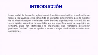 INTRODUCCIÓN
• La necesidad de desarrollar aplicaciones informáticas que faciliten la realización de
tareas a los usuarios se ha convertido en un factor determinante para la mayoría
de los diseñadores/desarrolladores Web. Muchas organizaciones han incluido en
sus proyectos requisitos de usabilidad en sus especificaciones de requisitos de
software, pues han identificado la importancia que representa desarrollar
productos "usables" que los ayuden a atraer la mayor cantidad de usuarios a sus
aplicaciones.
 