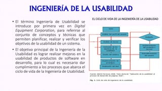 INGENIERÍA DE LA USABILIDAD
• El término Ingeniería de Usabilidad se
introduce por primera vez en Digital
Equipment Corporation, para referirse al
conjunto de conceptos y técnicas que
permiten planificar, realizar y verificar los
objetivos de la usabilidad de un sistema.
• El objetivo principal de la Ingeniería de la
Usabilidad es lograr realizar mejoras en la
usabilidad de productos de software en
desarrollo, para lo cual es necesario dar
cumplimiento a los procesos que abarca el
ciclo de vida de la Ingeniería de Usabilidad.
EL CICLO DE VIDA DE LA INGENIERÍA DE LA USABILIDAD
 