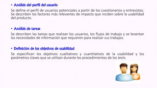 • Análisis del perfil del usuario
Se define el perfil de usuarios potenciales a partir de los cuestionarios y entrevistas.
Se describen los factores más relevantes de impacto que inciden sobre la usabilidad
del producto.
• Análisis de tareas
Se describen las tareas que realizan los usuarios, los flujos de trabajo y se levantan
las necesidades de información que requieren para realizar sus trabajos.
• Definición de los objetivos de usabilidad
Se especifican los objetivos cualitativos y cuantitativos de la usabilidad y los
parámetros claves que se utilizan durante los procedimientos de los tests.
 