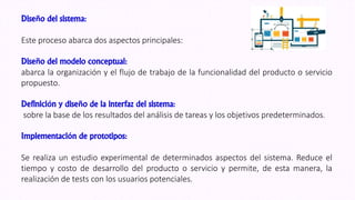 Diseño del sistema:
Este proceso abarca dos aspectos principales:
Diseño del modelo conceptual:
abarca la organización y el flujo de trabajo de la funcionalidad del producto o servicio
propuesto.
Definición y diseño de la interfaz del sistema:
sobre la base de los resultados del análisis de tareas y los objetivos predeterminados.
Implementación de prototipos:
Se realiza un estudio experimental de determinados aspectos del sistema. Reduce el
tiempo y costo de desarrollo del producto o servicio y permite, de esta manera, la
realización de tests con los usuarios potenciales.
 