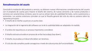 Retroalimentación del usuario
Concluida la instalación del producto o servicio, se obtienen nuevas informaciones complementarias del usuario
con el propósito de usarlas para mejorar el diseño del sistema, de nuevas versiones y de nuevos productos o
servicios con características similares, para lo cual se utilizan tests de usabilidad formales, como cuestionarios y
entrevistas. Los autores anteriores coinciden en que la filosofía general del ciclo de vida se sostiene sobre los
siguientes principios:
• El diseño de la interfaz usuario es un punto clave.
• La integración de la ingeniería del software con la de la usabilidad debe ser adaptada a la medida.
• El análisis de requisitos es un proceso importante a considerar.
• El diseño está estructurado en proceso de arriba hacia abajo (top-down).
• El diseño, las pruebas y el desarrollo deben ser iterativos.
• El ciclo de vida completo puede conseguirse a través de subconjuntos de funcionalidades.
 