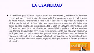 LA USABILIDAD
• La usabilidad para la Web surgió a partir del nacimiento y desarrollo de Internet
como red de comunicación. Se desarrolló formalmente a partir del trabajo
de Jakob Nielsen, considerado el "padre de la usabilidad"; es por eso que surgió en
el ámbito de estudio Interacción persona-ordenador como una disciplina que
busca que los usuarios se sientan cómodos al usar un software determinado. Si el
software es capaz de atraer al usuario, tiene calidad, y podemos afirmar que hay
una técnica de usabilidad correctamente aplicada, por lo que el nuevo paradigma
es lograr que las aplicaciones de gestión sobre plataforma Web marquen la
diferencia entre adquirir un software diseñado para realizar las funcionalidades de
este, y otro diseñado con el mismo objetivo, pero que además le facilite el trabajo
al usuario.
 