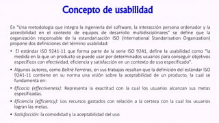 Concepto de usabilidad
En "Una metodología que integra la ingeniería del software, la interacción persona ordenador y la
accesibilidad en el contexto de equipos de desarrollo multidisciplinares" se define que la
organización responsable de la estandarización ISO (International Standarisation Organization)
propone dos definiciones del término usabilidad:
• El estándar ISO 9241-11 que forma parte de la serie ISO 9241, define la usabilidad como "la
medida en la que un producto se puede usar por determinados usuarios para conseguir objetivos
específicos con efectividad, eficiencia y satisfacción en un contexto de uso especificado".
• Algunos autores, como Beltré Ferreras, en sus trabajos resaltan que la definición del estándar ISO
9241-11 contiene en su norma una visión sobre la aceptabilidad de un producto, la cual se
fundamenta en:
• Eficacia (effectiveness): Representa la exactitud con la cual los usuarios alcanzan sus metas
especificadas.
• Eficiencia (efficiency): Los recursos gastados con relación a la certeza con la cual los usuarios
logran las metas.
• Satisfacción: la comodidad y la aceptabilidad del uso.
 