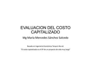 EVALUACION DEL COSTO
CAPITALIZADO
Mg María Mercedes Sánchez Salcedo
Basado en Ingeniería Económica Tarquin 4ta ed.
“El costo capitalizado es el VP de un proyecto de vida muy larga”
 
