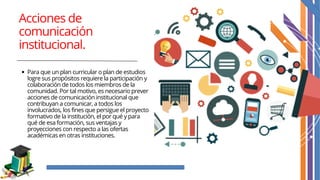 Acciones de
comunicación
institucional.
Para que un plan curricular o plan de estudios
logre sus propósitos requiere la participación y
colaboración de todos los miembros de la
comunidad. Por tal motivo, es necesario prever
acciones de comunicación institucional que
contribuyan a comunicar, a todos los
involucrados, los fines que persigue el proyecto
formativo de la institución, el por qué y para
qué de esa formación, sus ventajas y
proyecciones con respecto a las ofertas
académicas en otras instituciones.
 
