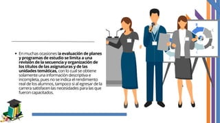 En muchas ocasiones la evaluación de planes
y programas de estudio se limita a una
revisión de la secuencia y organización de
los títulos de las asignaturas y de las
unidades temáticas, con lo cual se obtiene
solamente una información descriptiva e
incompleta, pues no se indica el rendimiento
real de los alumnos, tampoco si al egresar de la
carrera satisfacen las necesidades para las que
fueron capacitados.
 