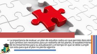 La importancia de evaluar un plan de estudios radica en que permite descubrir
qué cambios son necesarios para un rediseño de los planes, el establecimiento
de los lineamientos para su actualización y el tiempo en que se debe cumplir
con esta para que el plan no pierda vigencia
 