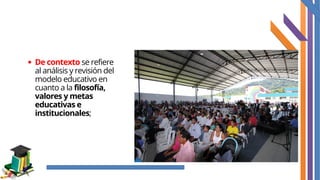 De contexto se refiere
al análisis y revisión del
modelo educativo en
cuanto a la filosofía,
valores y metas
educativas e
institucionales;
 