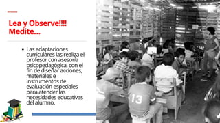 Lea y Observe!!!!
Medite…
Las adaptaciones
curriculares las realiza el
profesor con asesoría
psicopedagógica, con el
fin de diseñar acciones,
materiales e
instrumentos de
evaluación especiales
para atender las
necesidades educativas
del alumno.
 