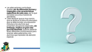 Las adecuaciones curriculares
pueden ser de diferentes formas y
responden a las características
específicas de cada caso, por lo que
no existe una única manera de
atenderlas.
Cabe destacar que es muy común
que se aluda en el discurso educativo
que se debe brindar una educación
inclusiva a los alumnos que
presenten situaciones especiales, sin
embargo, implica un gran reto
para los docentes, quienes deberán
tener diferentes conocimientos para
orientar adecuadamente a los
alumnos que necesiten de atención
especial.
 