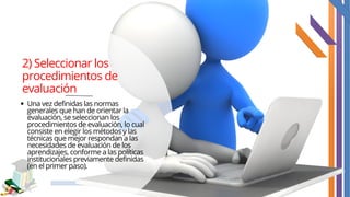 2) Seleccionar los
procedimientos de
evaluación
Una vez definidas las normas
generales que han de orientar la
evaluación, se seleccionan los
procedimientos de evaluación, lo cual
consiste en elegir los métodos y las
técnicas que mejor respondan a las
necesidades de evaluación de los
aprendizajes, conforme a las políticas
institucionales previamente definidas
(en el primer paso).
 