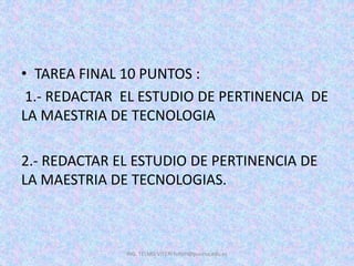 • TAREA FINAL 10 PUNTOS :
1.- REDACTAR EL ESTUDIO DE PERTINENCIA DE
LA MAESTRIA DE TECNOLOGIA
2.- REDACTAR EL ESTUDIO DE PERTINENCIA DE
LA MAESTRIA DE TECNOLOGIAS.
ING. TELMO VITERI tviteri@pucesa.edu.ec
 