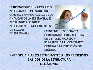 LA INTENCIÓN DE UN MÓDULO O
PROGRAMA ES UN ENUNCIADO
GENERAL Y AMPLIO ACERCA DE LA
FINALIDAD DE LA ENSEÑANZA, ES
DECIR, INDICA LO QUE EL
PROFESOR PRETENDE CUBRIR EN
UN BLOQUE
DE ENSEÑANZA
LA INTENCIÓN SE REDACTA
GENERALMENTE DESDE EL PUNTO
DE VISTA DEL PROFESOR
PARA SEÑALAR EL CONTENIDO
GENERAL Y LA INTENCIÓN DEL
MÓDULO
INTRODUCIR A LOS ESTUDIANTES A LOS PRINCIPIOS
BÁSICOS DE LA ESTRUCTURA
DEL ÁTOMO
ING. TELMO VITERI tviteri@pucesa.edu.ec
 