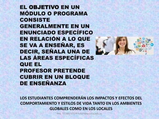 EL OBJETIVO EN UN
MÓDULO O PROGRAMA
CONSISTE
GENERALMENTE EN UN
ENUNCIADO ESPECÍFICO
EN RELACIÓN A LO QUE
SE VA A ENSEÑAR, ES
DECIR, SEÑALA UNA DE
LAS ÁREAS ESPECÍFICAS
QUE EL
PROFESOR PRETENDE
CUBRIR EN UN BLOQUE
DE ENSEÑANZA
LOS ESTUDIANTES COMPRENDERÁN LOS IMPACTOS Y EFECTOS DEL
COMPORTAMIENTO Y ESTILOS DE VIDA TANTO EN LOS AMBIENTES
GLOBALES COMO EN LOS LOCALES
ING. TELMO VITERI tviteri@pucesa.edu.ec
 