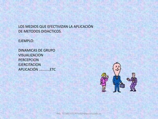 LOS MEDIOS QUE EFECTIVIZAN LA APLICACIÓN
DE METODOS DIDACTICOS.
EJEMPLO:
DINAMICAS DE GRUPO
VISUALIZACION
PERCEPCION
EJERCITACION
APLICACIÓN ...........ETC
ING. TELMO VITERI tviteri@pucesa.edu.ec
 